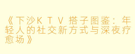 《下沙KTV搭子图鉴：年轻人的社交新方式与深夜疗愈场》