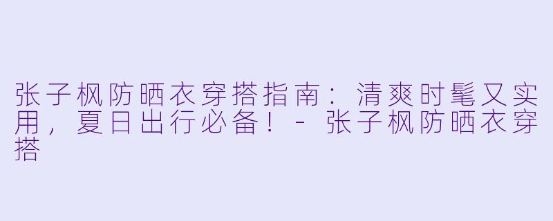 张子枫防晒衣穿搭指南：清爽时髦又实用，夏日出行必备！-张子枫防晒衣穿搭