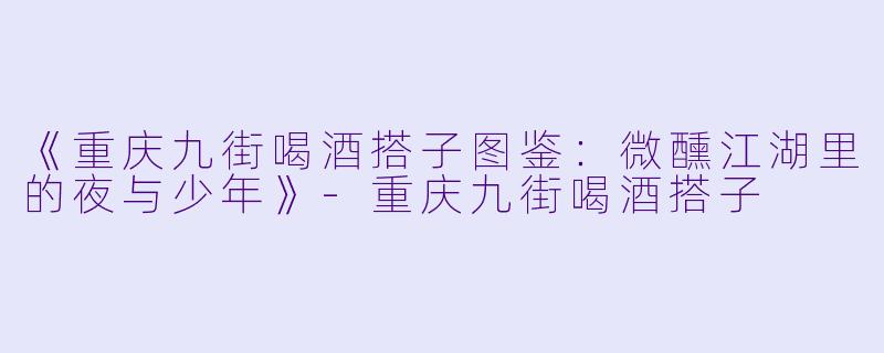 《重庆九街喝酒搭子图鉴：微醺江湖里的夜与少年》-重庆九街喝酒搭子