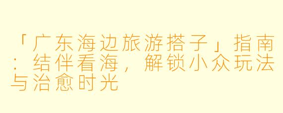 「广东海边旅游搭子」指南：结伴看海，解锁小众玩法与治愈时光