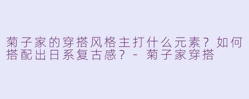 菊子家的穿搭风格主打什么元素？如何搭配出日系复古感？-菊子家穿搭