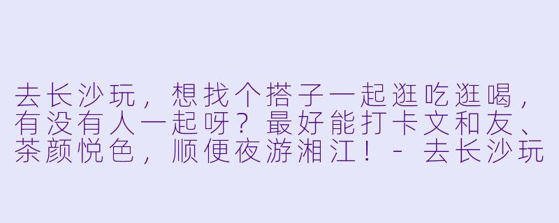 去长沙玩，想找个搭子一起逛吃逛喝，有没有人一起呀？最好能打卡文和友、茶颜悦色，顺便夜游湘江！-去长沙玩的搭子