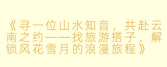 《寻一位山水知音，共赴云南之约——找旅游搭子，解锁风花雪月的浪漫旅程》