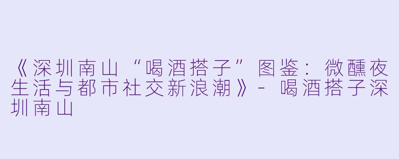 《深圳南山“喝酒搭子”图鉴：微醺夜生活与都市社交新浪潮》-喝酒搭子深圳南山