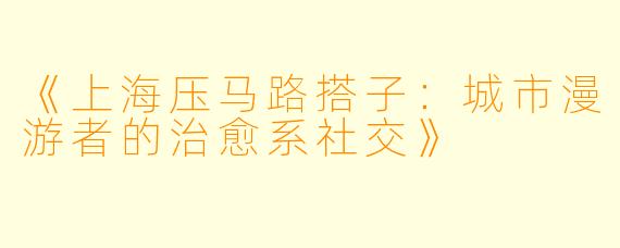 《上海压马路搭子：城市漫游者的治愈系社交》