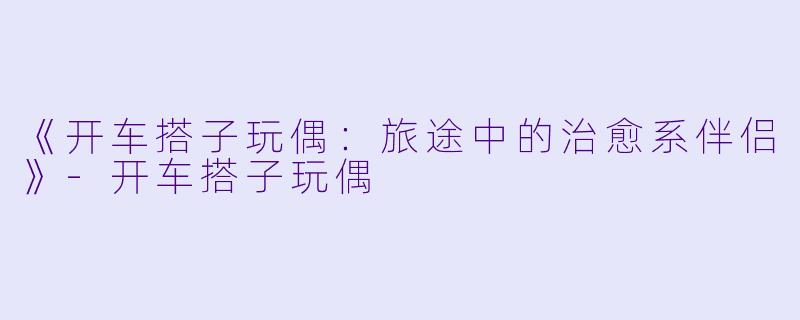 《开车搭子玩偶：旅途中的治愈系伴侣》-开车搭子玩偶