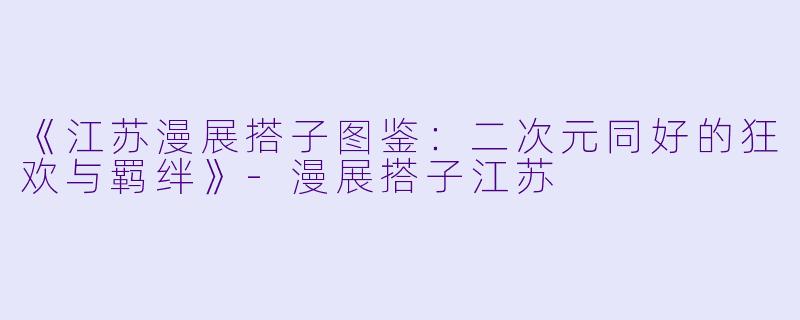 《江苏漫展搭子图鉴：二次元同好的狂欢与羁绊》-漫展搭子江苏