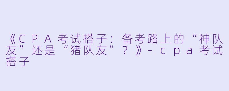 《CPA考试搭子：备考路上的“神队友”还是“猪队友”？》-cpa考试搭子