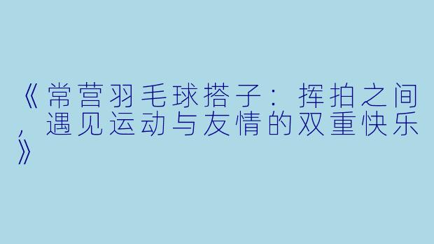 《常营羽毛球搭子：挥拍之间，遇见运动与友情的双重快乐》