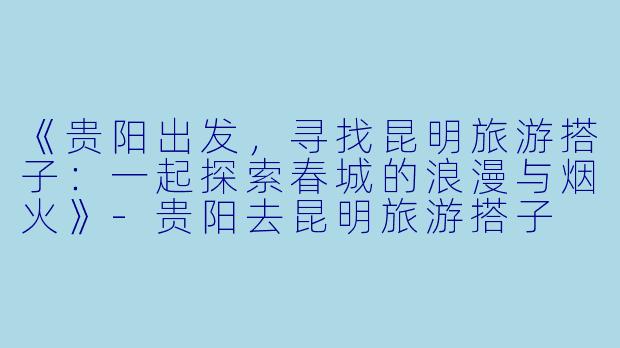 《贵阳出发，寻找昆明旅游搭子：一起探索春城的浪漫与烟火》-贵阳去昆明旅游搭子