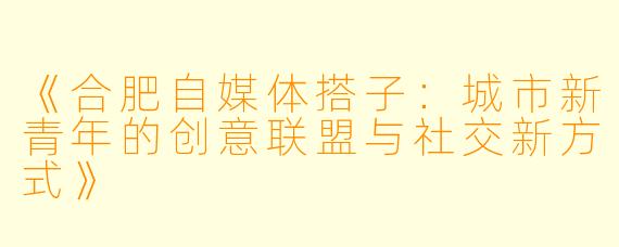 《合肥自媒体搭子：城市新青年的创意联盟与社交新方式》