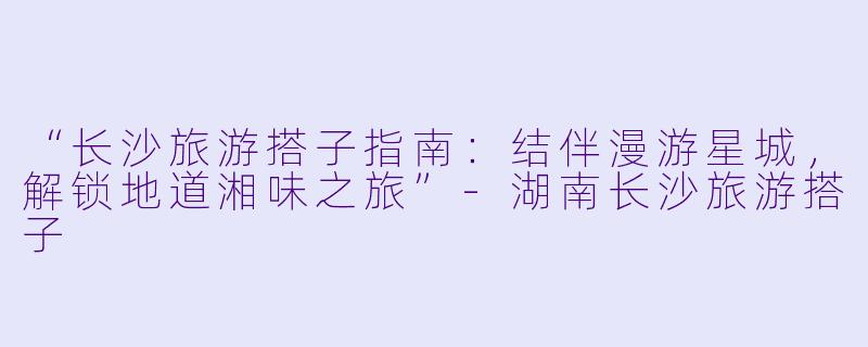 “长沙旅游搭子指南：结伴漫游星城，解锁地道湘味之旅”-湖南长沙旅游搭子