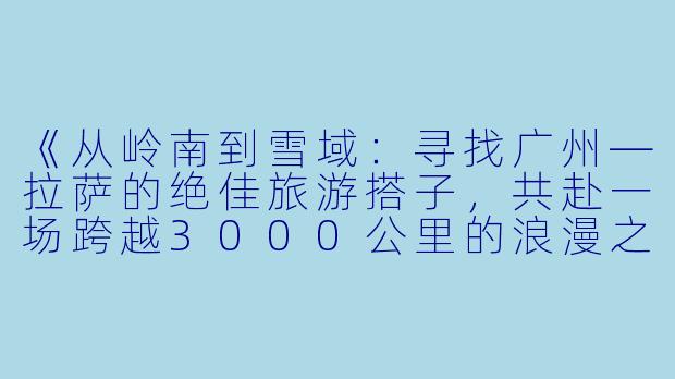 《从岭南到雪域：寻找广州—拉萨的绝佳旅游搭子，共赴一场跨越3000公里的浪漫之旅》-广州拉萨旅游搭子