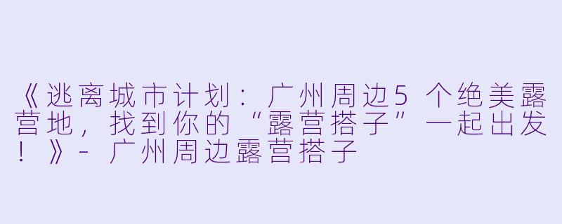 《逃离城市计划：广州周边5个绝美露营地，找到你的“露营搭子”一起出发！》-广州周边露营搭子