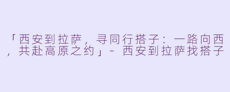 「西安到拉萨，寻同行搭子：一路向西，共赴高原之约」-西安到拉萨找搭子