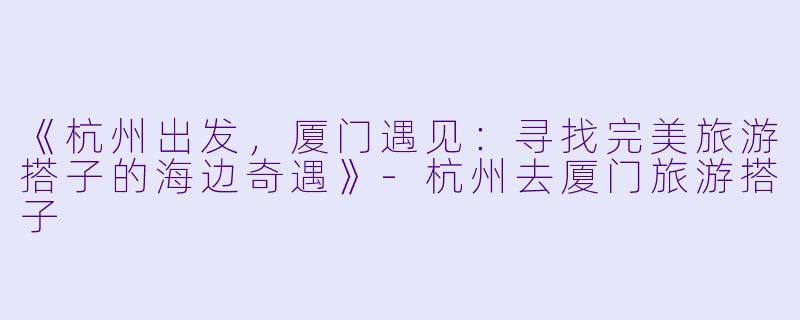 《杭州出发，厦门遇见：寻找完美旅游搭子的海边奇遇》-杭州去厦门旅游搭子