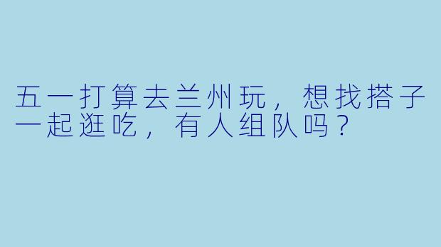 五一打算去兰州玩，想找搭子一起逛吃，有人组队吗？