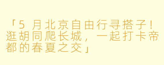 「5月北京自由行寻搭子！逛胡同爬长城，一起打卡帝都的春夏之交」