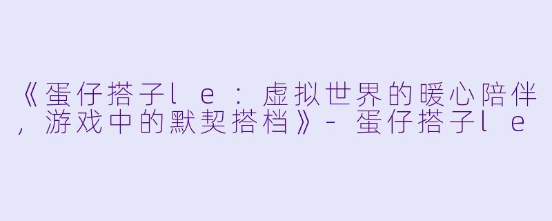 《蛋仔搭子le：虚拟世界的暖心陪伴，游戏中的默契搭档》-蛋仔搭子le