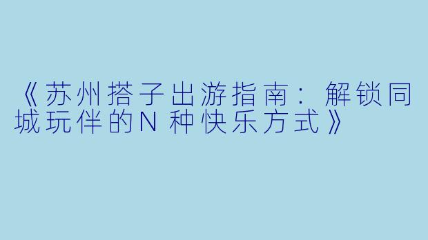 《苏州搭子出游指南：解锁同城玩伴的N种快乐方式》