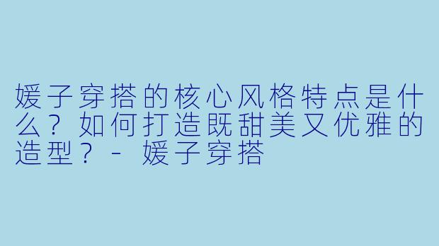 媛子穿搭的核心风格特点是什么？如何打造既甜美又优雅的造型？-媛子穿搭