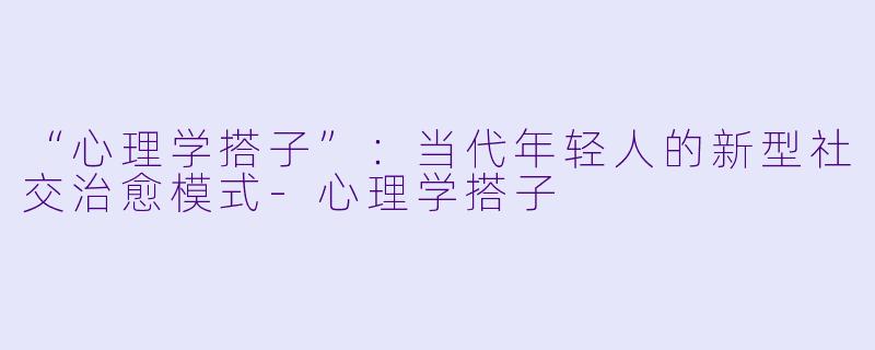 “心理学搭子”：当代年轻人的新型社交治愈模式-心理学搭子