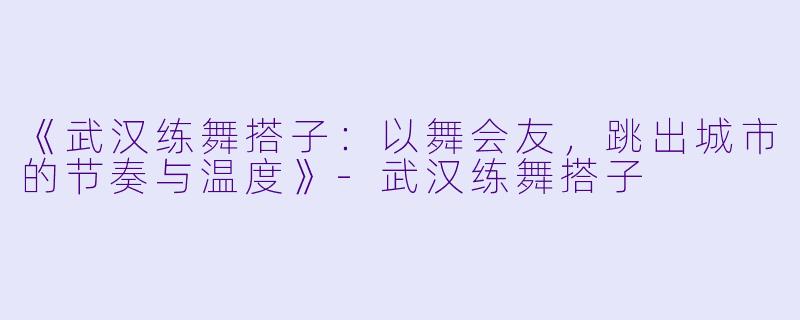 《武汉练舞搭子：以舞会友，跳出城市的节奏与温度》-武汉练舞搭子