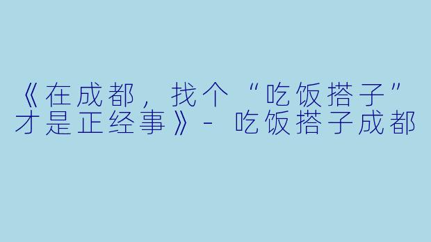 《在成都，找个“吃饭搭子”才是正经事》-吃饭搭子成都