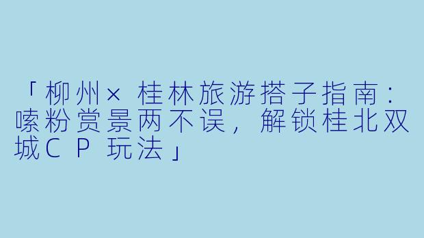 「柳州×桂林旅游搭子指南：嗦粉赏景两不误，解锁桂北双城CP玩法」