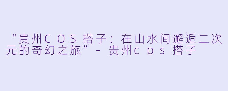 “贵州COS搭子：在山水间邂逅二次元的奇幻之旅”-贵州cos搭子