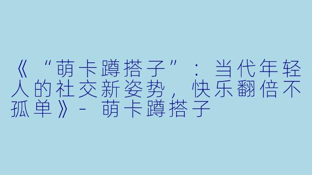 《“萌卡蹲搭子”：当代年轻人的社交新姿势，快乐翻倍不孤单》-萌卡蹲搭子