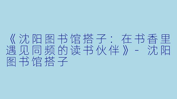 《沈阳图书馆搭子：在书香里遇见同频的读书伙伴》-沈阳图书馆搭子