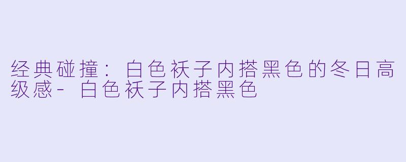 经典碰撞：白色袄子内搭黑色的冬日高级感-白色袄子内搭黑色