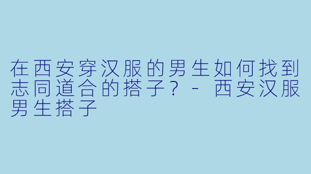 在西安穿汉服的男生如何找到志同道合的搭子？-西安汉服男生搭子