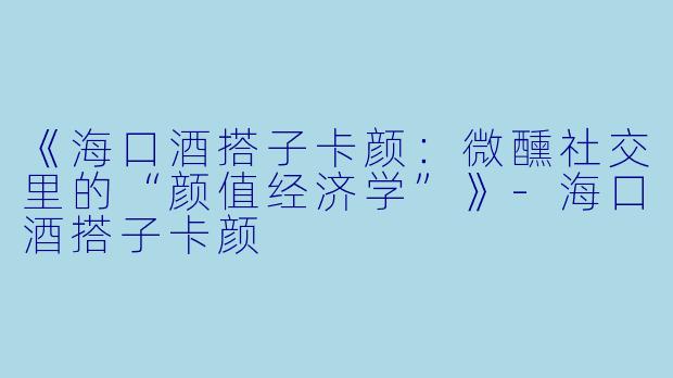 《海口酒搭子卡颜：微醺社交里的“颜值经济学”》-海口酒搭子卡颜