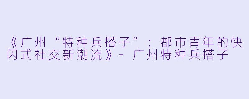 《广州“特种兵搭子”：都市青年的快闪式社交新潮流》-广州特种兵搭子