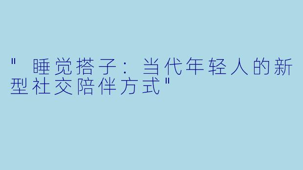 "睡觉搭子:当代年轻人的新型社交陪伴方式"