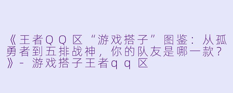 《王者QQ区“游戏搭子”图鉴：从孤勇者到五排战神，你的队友是哪一款？》-游戏搭子王者qq区