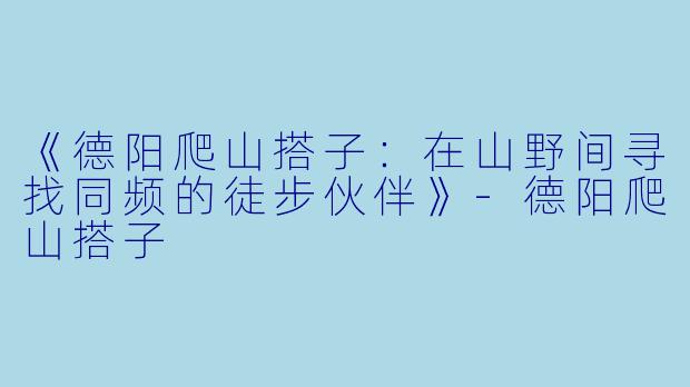 《德阳爬山搭子：在山野间寻找同频的徒步伙伴》-德阳爬山搭子