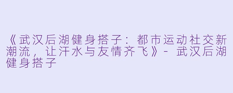 《武汉后湖健身搭子：都市运动社交新潮流，让汗水与友情齐飞》-武汉后湖健身搭子