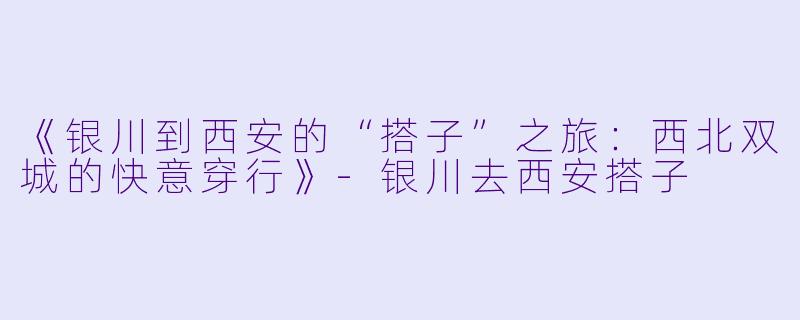 《银川到西安的“搭子”之旅：西北双城的快意穿行》-银川去西安搭子