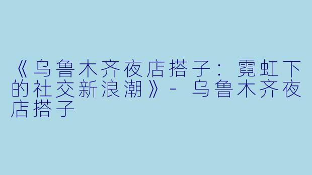 《乌鲁木齐夜店搭子：霓虹下的社交新浪潮》-乌鲁木齐夜店搭子