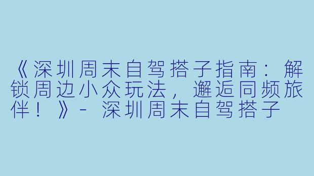 《深圳周末自驾搭子指南：解锁周边小众玩法，邂逅同频旅伴！》-深圳周末自驾搭子