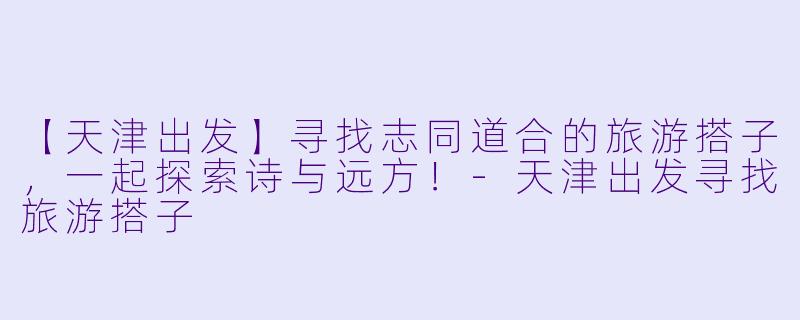 【天津出发】寻找志同道合的旅游搭子，一起探索诗与远方！-天津出发寻找旅游搭子