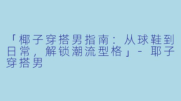「椰子穿搭男指南：从球鞋到日常，解锁潮流型格」-耶子穿搭男