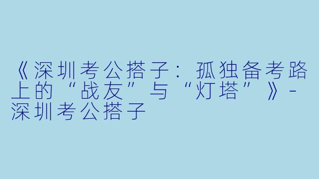 《深圳考公搭子：孤独备考路上的“战友”与“灯塔”》-深圳考公搭子