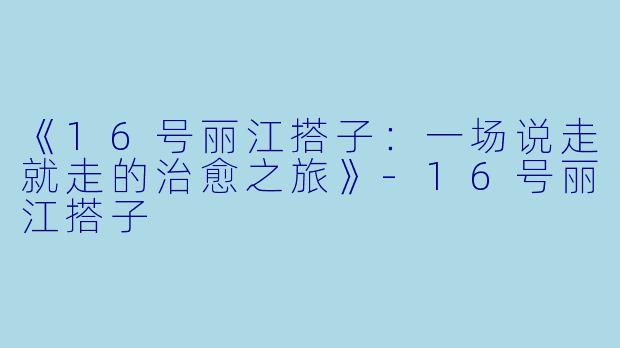 《16号丽江搭子：一场说走就走的治愈之旅》-16号丽江搭子