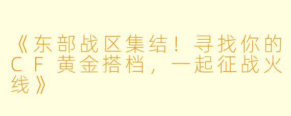 《东部战区集结！寻找你的CF黄金搭档，一起征战火线》
