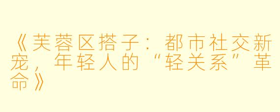 《芙蓉区搭子：都市社交新宠，年轻人的“轻关系”革命》