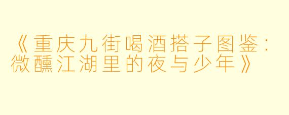 《重庆九街喝酒搭子图鉴：微醺江湖里的夜与少年》